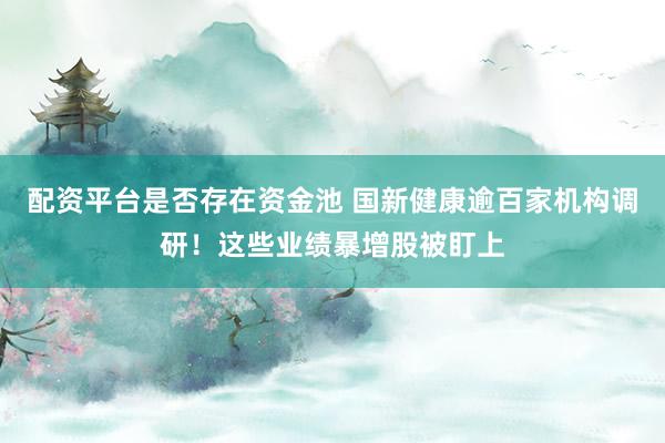 配资平台是否存在资金池 国新健康逾百家机构调研！这些业绩暴增股被盯上