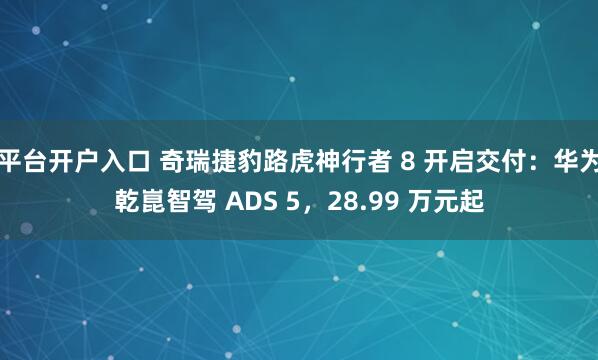 平台开户入口 奇瑞捷豹路虎神行者 8 开启交付：华为乾崑智驾 ADS 5，28.99 万元起