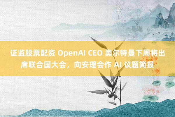证监股票配资 OpenAI CEO 奥尔特曼下周将出席联合国大会，向安理会作 AI 议题简报
