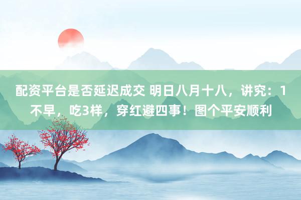 配资平台是否延迟成交 明日八月十八，讲究：1不早，吃3样，穿红避四事！图个平安顺利