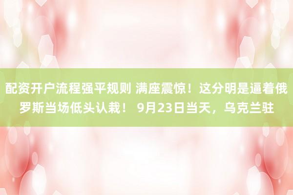 配资开户流程强平规则 满座震惊！这分明是逼着俄罗斯当场低头认栽！ 9月23日当天，乌克兰驻