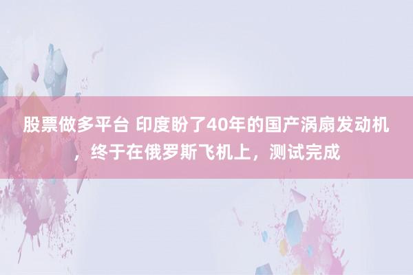 股票做多平台 印度盼了40年的国产涡扇发动机，终于在俄罗斯飞机上，测试完成