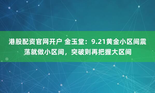 港股配资官网开户 金玉堂：9.21黄金小区间震荡就做小区间，突破则再把握大区间