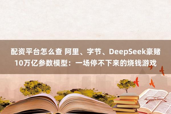 配资平台怎么查 阿里、字节、DeepSeek豪赌10万亿参数模型：一场停不下来的烧钱游戏