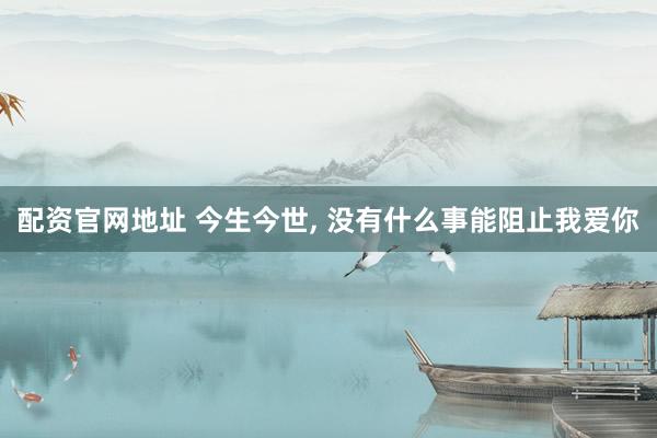 配资官网地址 今生今世, 没有什么事能阻止我爱你