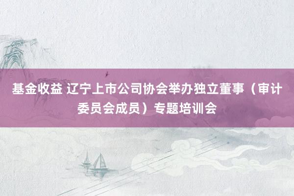 基金收益 辽宁上市公司协会举办独立董事（审计委员会成员）专题培训会