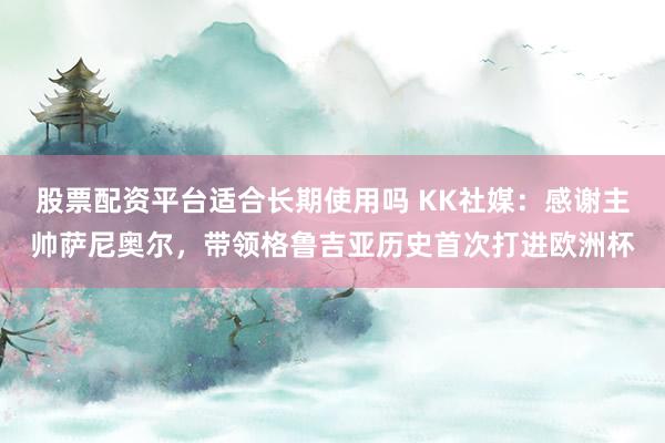 股票配资平台适合长期使用吗 KK社媒：感谢主帅萨尼奥尔，带领格鲁吉亚历史首次打进欧洲杯