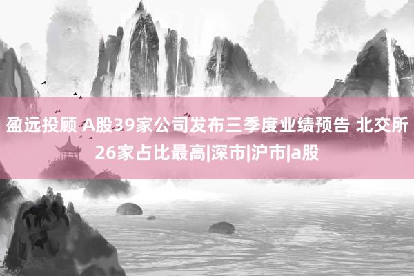 盈远投顾 A股39家公司发布三季度业绩预告 北交所26家占比最高|深市|沪市|a股