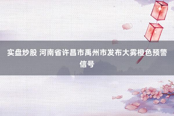 实盘炒股 河南省许昌市禹州市发布大雾橙色预警信号
