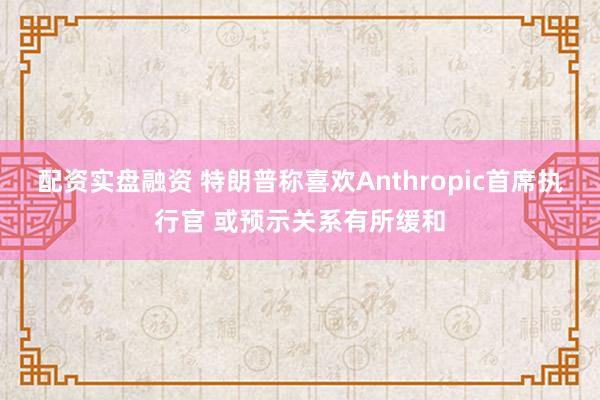 配资实盘融资 特朗普称喜欢Anthropic首席执行官 或预示关系有所缓和