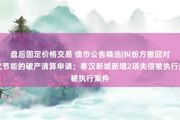 盘后固定价格交易 债市公告精选|纠纷方撤回对当代节能的破产清算申请；秦汉新城新增2项失信被执行案件