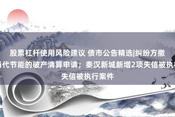 股票杠杆使用风险建议 债市公告精选|纠纷方撤回对当代节能的破产清算申请；秦汉新城新增2项失信被执行案件