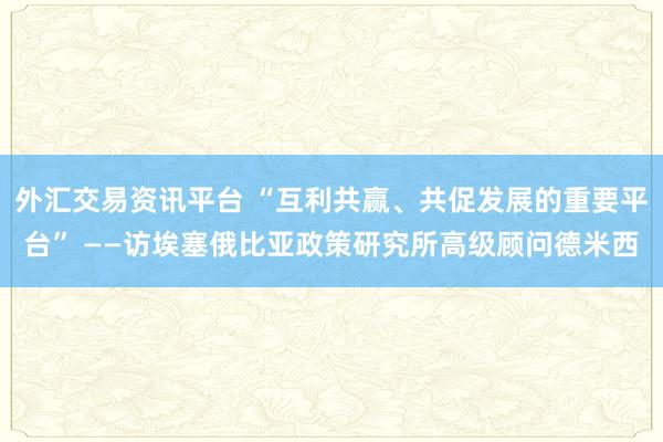 外汇交易资讯平台 “互利共赢、共促发展的重要平台” ——访埃塞俄比亚政策研究所高级顾问德米西