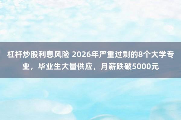 杠杆炒股利息风险 2026年严重过剩的8个大学专业，毕业生大量供应，月薪跌破5000元