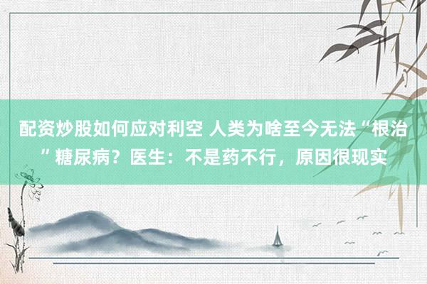 配资炒股如何应对利空 人类为啥至今无法“根治”糖尿病？医生：不是药不行，原因很现实