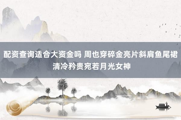 配资查询适合大资金吗 周也穿碎金亮片斜肩鱼尾裙 清冷矜贵宛若月光女神