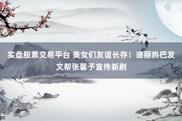 实盘股票交易平台 美女们友谊长存！迪丽热巴发文帮张馨予宣传新剧