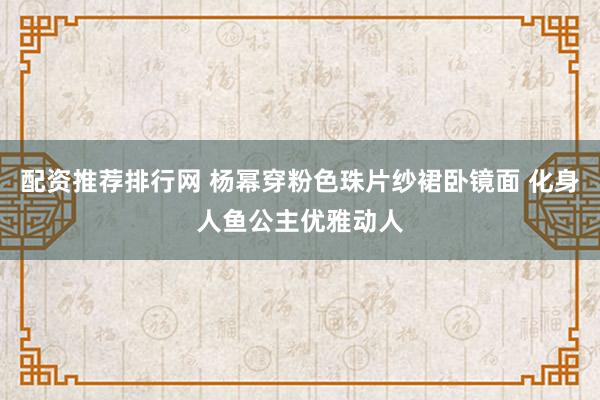 配资推荐排行网 杨幂穿粉色珠片纱裙卧镜面 化身人鱼公主优雅动人