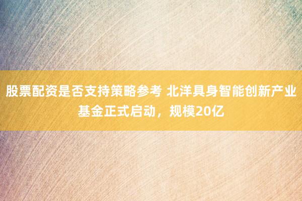 股票配资是否支持策略参考 北洋具身智能创新产业基金正式启动，规模20亿