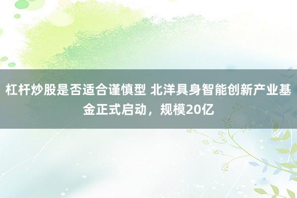 杠杆炒股是否适合谨慎型 北洋具身智能创新产业基金正式启动，规模20亿