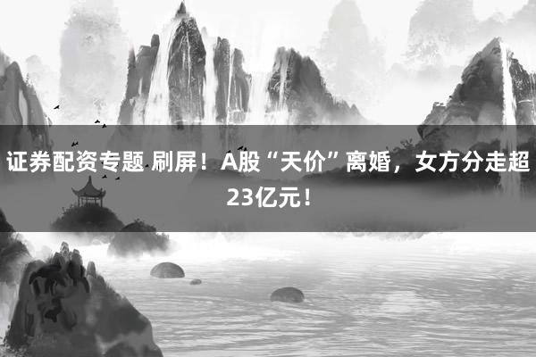 证券配资专题 刷屏！A股“天价”离婚，女方分走超23亿元！