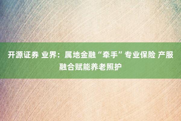 开源证券 业界：属地金融“牵手”专业保险 产服融合赋能养老照护